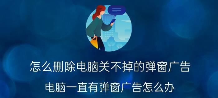 怎么删除电脑关不掉的弹窗广告 电脑一直有弹窗广告怎么办？